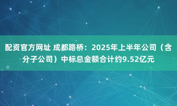 配资官方网址 成都路桥：2025年上半年公司（含分子公司）中标总金额合计约9.52亿元