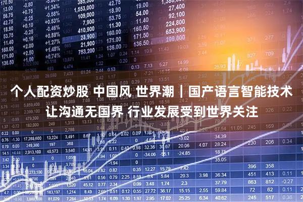 个人配资炒股 中国风 世界潮|国产语言智能技术让沟通无国界 行业发展受到世界关注