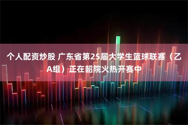 个人配资炒股 广东省第25届大学生篮球联赛（乙A组）正在韶院火热开赛中