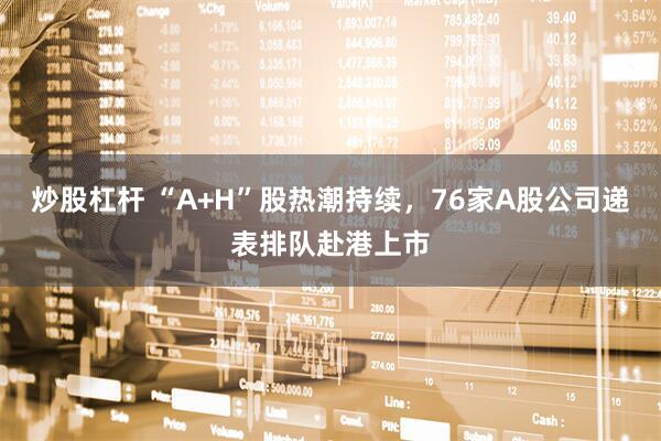 炒股杠杆 “A+H”股热潮持续，76家A股公司递表排队赴港上市