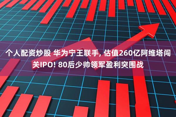 个人配资炒股 华为宁王联手, 估值260亿阿维塔闯关IPO! 80后少帅领军盈利突围战