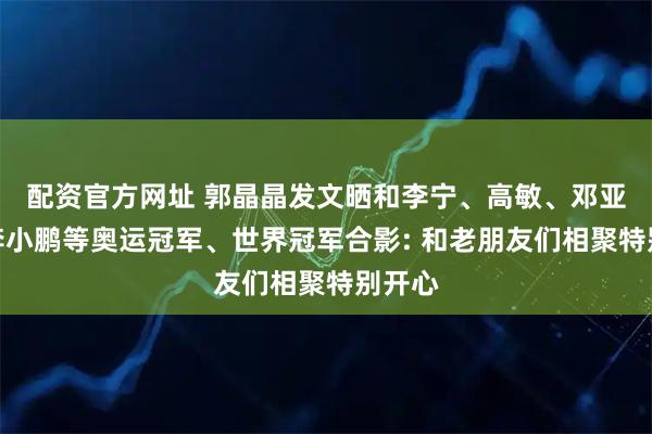 配资官方网址 郭晶晶发文晒和李宁、高敏、邓亚萍、李小鹏等奥运冠军、世界冠军合影: 和老朋友们相聚特别开心