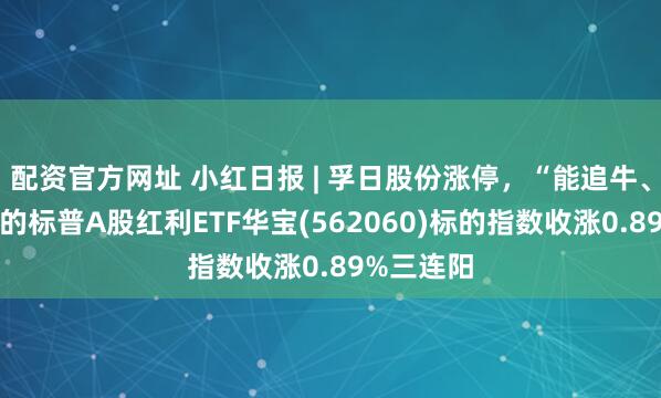 配资官方网址 小红日报 | 孚日股份涨停，“能追牛、能扛熊”的标普A股红利ETF华宝(562060)标的指数收涨0.89%三连阳