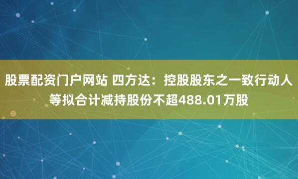 股票配资门户网站 四方达：控股股东之一致行动人等拟合计减持股份不超488.01万股