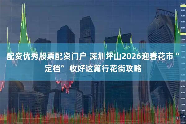 配资优秀股票配资门户 深圳坪山2026迎春花市“定档” 收好这篇行花街攻略