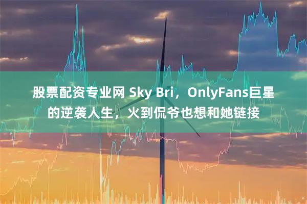 股票配资专业网 Sky Bri，OnlyFans巨星的逆袭人生，火到侃爷也想和她链接