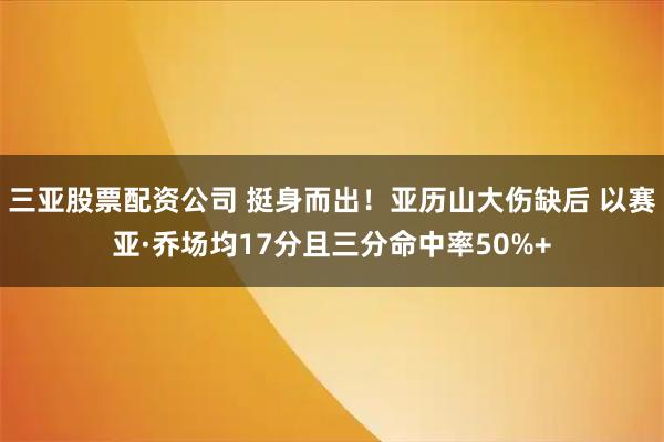 三亚股票配资公司 挺身而出！亚历山大伤缺后 以赛亚·乔场均17分且三分命中率50%+