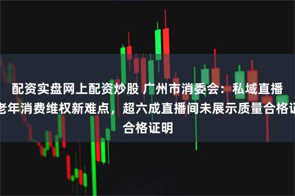 配资实盘网上配资炒股 广州市消委会:私域直播成老年消费维权新难点,超六成直播间未展示质量合格证明
