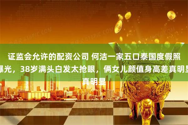 证监会允许的配资公司 何洁一家五口泰国度假照曝光，38岁满头白发太抢眼，俩女儿颜值身高差真明显