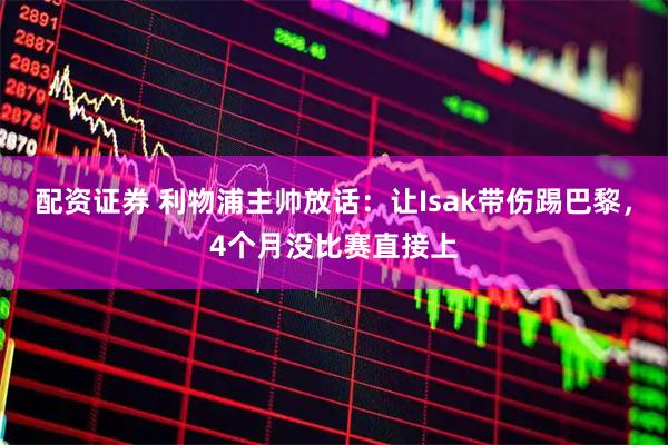 配资证券 利物浦主帅放话：让Isak带伤踢巴黎，4个月没比赛直接上