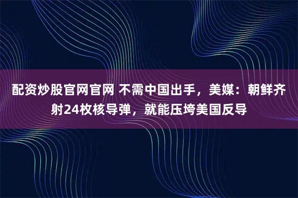 配资炒股官网官网 不需中国出手，美媒：朝鲜齐射24枚核导弹，就能压垮美国反导
