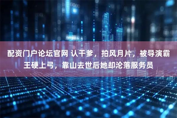 配资门户论坛官网 认干爹，拍风月片，被导演霸王硬上弓，靠山去世后她却沦落服务员