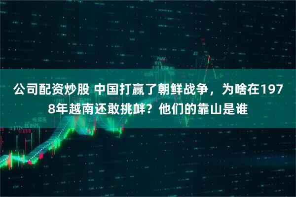 公司配资炒股 中国打赢了朝鲜战争，为啥在1978年越南还敢挑衅？他们的靠山是谁