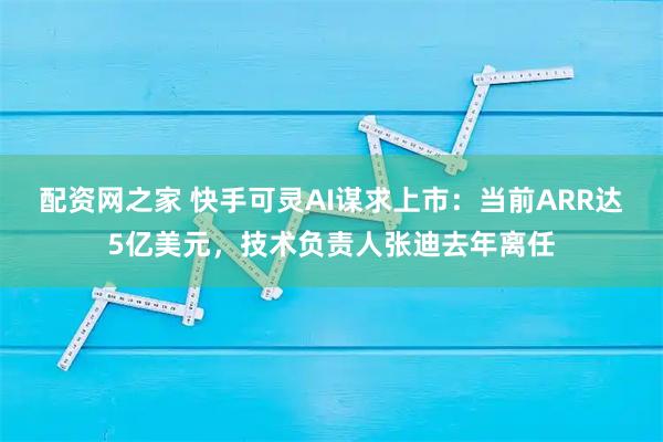 配资网之家 快手可灵AI谋求上市：当前ARR达5亿美元，技术负责人张迪去年离任