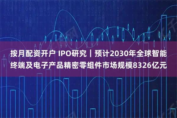 按月配资开户 IPO研究｜预计2030年全球智能终端及电子产品精密零组件市场规模8326亿元
