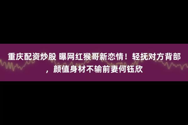 重庆配资炒股 曝网红猴哥新恋情！轻抚对方背部，颜值身材不输前妻何钰欣