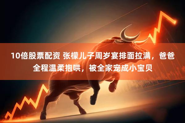 10倍股票配资 张檬儿子周岁宴排面拉满，爸爸全程温柔抱哄，被全家宠成小宝贝